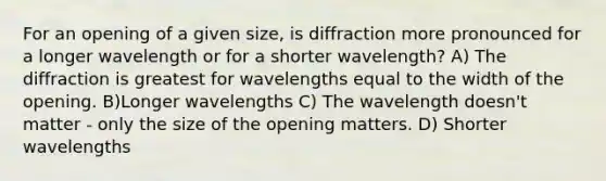 For an opening of a given size, is diffraction more pronounced for a longer wavelength or for a shorter wavelength? A) The diffraction is greatest for wavelengths equal to the width of the opening. B)Longer wavelengths C) The wavelength doesn't matter - only the size of the opening matters. D) Shorter wavelengths