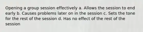 Opening a group session effectively a. Allows the session to end early b. Causes problems later on in the session c. Sets the tone for the rest of the session d. Has no effect of the rest of the session