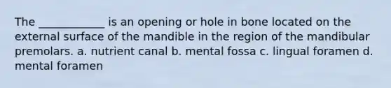 The ____________ is an opening or hole in bone located on the external surface of the mandible in the region of the mandibular premolars. a. nutrient canal b. mental fossa c. lingual foramen d. mental foramen