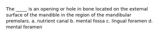 The _____ is an opening or hole in bone located on the external surface of the mandible in the region of the mandibular premolars. a. nutrient canal b. mental fossa c. lingual foramen d. mental foramen