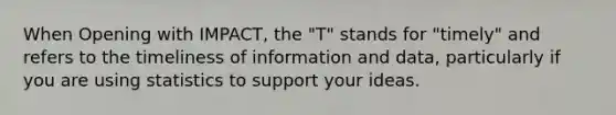 When Opening with IMPACT, the "T" stands for "timely" and refers to the timeliness of information and data, particularly if you are using statistics to support your ideas.