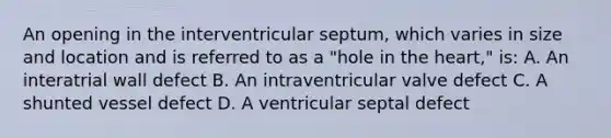 An opening in the interventricular septum, which varies in size and location and is referred to as a "hole in the heart," is: A. An interatrial wall defect B. An intraventricular valve defect C. A shunted vessel defect D. A ventricular septal defect