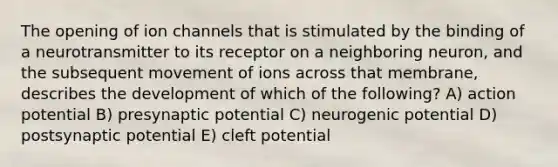 The opening of ion channels that is stimulated by the binding of a neurotransmitter to its receptor on a neighboring neuron, and the subsequent movement of ions across that membrane, describes the development of which of the following? A) action potential B) presynaptic potential C) neurogenic potential D) postsynaptic potential E) cleft potential