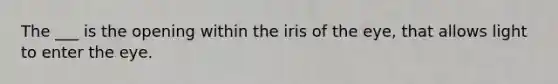 The ___ is the opening within the iris of the eye, that allows light to enter the eye.