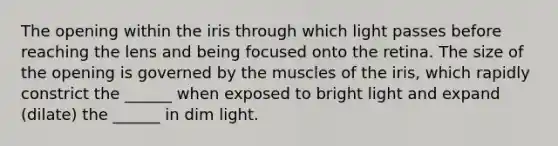 The opening within the iris through which light passes before reaching the lens and being focused onto the retina. The size of the opening is governed by the muscles of the iris, which rapidly constrict the ______ when exposed to bright light and expand (dilate) the ______ in dim light.