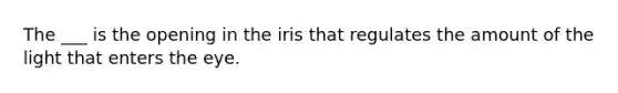 The ___ is the opening in the iris that regulates the amount of the light that enters the eye.