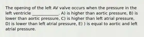 The opening of the left AV valve occurs when the pressure in the left ventricle _____________. A) is higher than aortic pressure, B) is lower than aortic pressure, C) is higher than left atrial pressure, D) is lower than left atrial pressure, E) ) is equal to aortic and left atrial pressure.