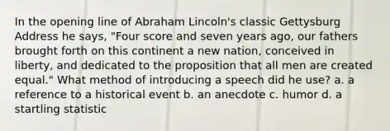 In the opening line of Abraham Lincoln's classic Gettysburg Address he says, "Four score and seven years ago, our fathers brought forth on this continent a new nation, conceived in liberty, and dedicated to the proposition that all men are created equal." What method of introducing a speech did he use? a. a reference to a historical event b. an anecdote c. humor d. a startling statistic