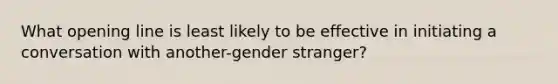 What opening line is least likely to be effective in initiating a conversation with another-gender stranger?