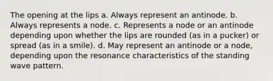 The opening at the lips a. Always represent an antinode. b. Always represents a node. c. Represents a node or an antinode depending upon whether the lips are rounded (as in a pucker) or spread (as in a smile). d. May represent an antinode or a node, depending upon the resonance characteristics of the standing wave pattern.