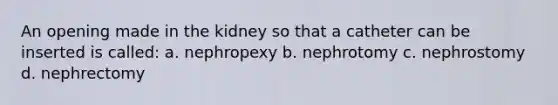 An opening made in the kidney so that a catheter can be inserted is called: a. nephropexy b. nephrotomy c. nephrostomy d. nephrectomy