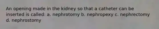 An opening made in the kidney so that a catheter can be inserted is called: a. nephrotomy b. nephropexy c. nephrectomy d. nephrostomy