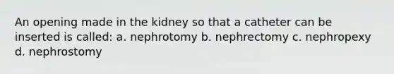 An opening made in the kidney so that a catheter can be inserted is called: a. nephrotomy b. nephrectomy c. nephropexy d. nephrostomy