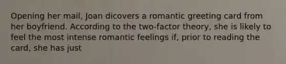 Opening her mail, Joan dicovers a romantic greeting card from her boyfriend. According to the two-factor theory, she is likely to feel the most intense romantic feelings if, prior to reading the card, she has just