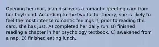 Opening her mail, Joan discovers a romantic greeting card from her boyfriend. According to the two-factor theory, she is likely to feel the most intense romantic feelings if, prior to reading the card, she has just: A) completed her daily run. B) finished reading a chapter in her psychology textbook. C) awakened from a nap. D) finished eating lunch.
