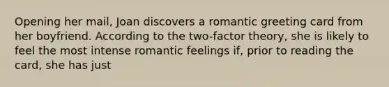 Opening her mail, Joan discovers a romantic greeting card from her boyfriend. According to the two-factor theory, she is likely to feel the most intense romantic feelings if, prior to reading the card, she has just