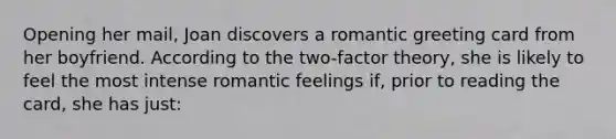 Opening her mail, Joan discovers a romantic greeting card from her boyfriend. According to the two-factor theory, she is likely to feel the most intense romantic feelings if, prior to reading the card, she has just: