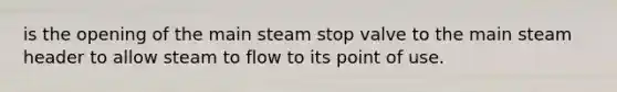 is the opening of the main steam stop valve to the main steam header to allow steam to flow to its point of use.