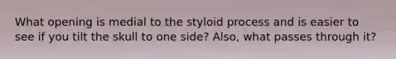 What opening is medial to the styloid process and is easier to see if you tilt the skull to one side? Also, what passes through it?