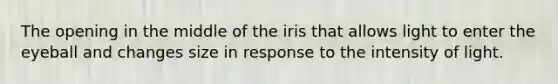 The opening in the middle of the iris that allows light to enter the eyeball and changes size in response to the intensity of light.