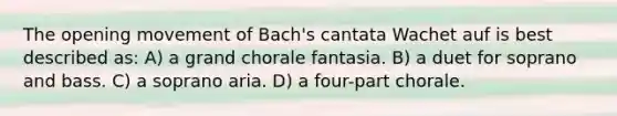 The opening movement of Bach's cantata Wachet auf is best described as: A) a grand chorale fantasia. B) a duet for soprano and bass. C) a soprano aria. D) a four-part chorale.