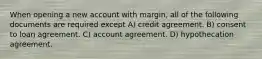 When opening a new account with margin, all of the following documents are required except A) credit agreement. B) consent to loan agreement. C) account agreement. D) hypothecation agreement.