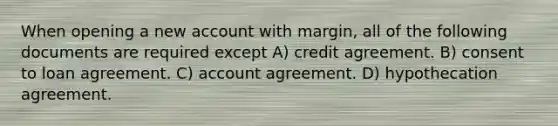 When opening a new account with margin, all of the following documents are required except A) credit agreement. B) consent to loan agreement. C) account agreement. D) hypothecation agreement.