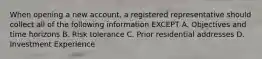 When opening a new account, a registered representative should collect all of the following information EXCEPT A. Objectives and time horizons B. Risk tolerance C. Prior residential addresses D. Investment Experience