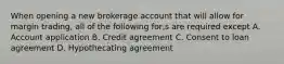 When opening a new brokerage account that will allow for margin trading, all of the following for,s are required except A. Account application B. Credit agreement C. Consent to loan agreement D. Hypothecating agreement