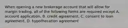 When opening a new brokerage account that will allow for margin trading, all of the following forms are required except A. account application. B. credit agreement. C. consent to loan agreement. D. hypothecation agreement