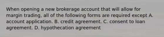 When opening a new brokerage account that will allow for margin trading, all of the following forms are required except A. account application. B. credit agreement. C. consent to loan agreement. D. hypothecation agreement