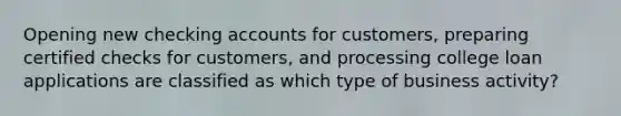 Opening new checking accounts for customers, preparing certified checks for customers, and processing college loan applications are classified as which type of business activity?