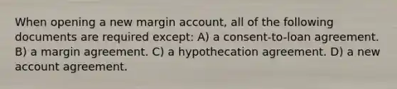 When opening a new margin account, all of the following documents are required except: A) a consent-to-loan agreement. B) a margin agreement. C) a hypothecation agreement. D) a new account agreement.