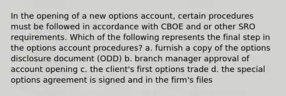 In the opening of a new options account, certain procedures must be followed in accordance with CBOE and or other SRO requirements. Which of the following represents the final step in the options account procedures? a. furnish a copy of the options disclosure document (ODD) b. branch manager approval of account opening c. the client's first options trade d. the special options agreement is signed and in the firm's files