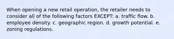 When opening a new retail operation, the retailer needs to consider all of the following factors EXCEPT: a. traffic flow. b. employee density. c. geographic region. d. growth potential. e. zoning regulations.