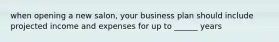 when opening a new salon, your business plan should include projected income and expenses for up to ______ years