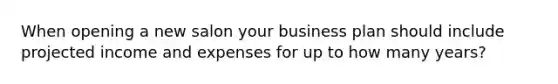 When opening a new salon your business plan should include projected income and expenses for up to how many years?