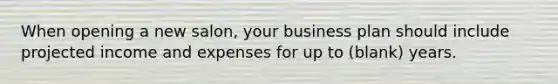 When opening a new salon, your business plan should include projected income and expenses for up to (blank) years.