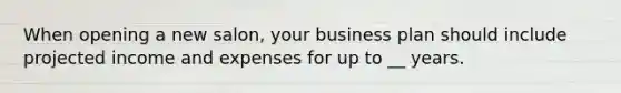 When opening a new salon, your business plan should include projected income and expenses for up to __ years.