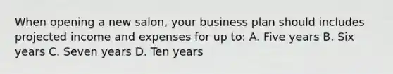 When opening a new salon, your business plan should includes projected income and expenses for up to: A. Five years B. Six years C. Seven years D. Ten years