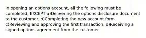 In opening an options account, all the following must be completed, EXCEPT a)Delivering the options disclosure document to the customer. b)Completing the new account form. c)Reviewing and approving the first transaction. d)Receiving a signed options agreement from the customer.