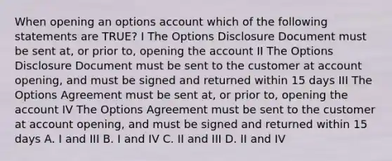 When opening an options account which of the following statements are TRUE? I The Options Disclosure Document must be sent at, or prior to, opening the account II The Options Disclosure Document must be sent to the customer at account opening, and must be signed and returned within 15 days III The Options Agreement must be sent at, or prior to, opening the account IV The Options Agreement must be sent to the customer at account opening, and must be signed and returned within 15 days A. I and III B. I and IV C. II and III D. II and IV