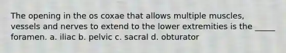 The opening in the os coxae that allows multiple muscles, vessels and nerves to extend to the lower extremities is the _____ foramen. a. iliac b. pelvic c. sacral d. obturator