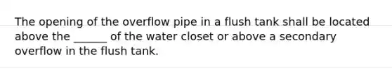 The opening of the overflow pipe in a flush tank shall be located above the ______ of the water closet or above a secondary overflow in the flush tank.