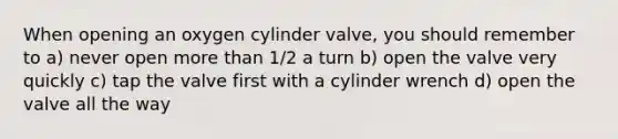 When opening an oxygen cylinder valve, you should remember to a) never open more than 1/2 a turn b) open the valve very quickly c) tap the valve first with a cylinder wrench d) open the valve all the way