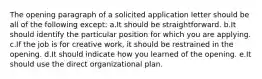 The opening paragraph of a solicited application letter should be all of the following except: a.It should be straightforward. b.It should identify the particular position for which you are applying. c.If the job is for creative work, it should be restrained in the opening. d.It should indicate how you learned of the opening. e.It should use the direct organizational plan.