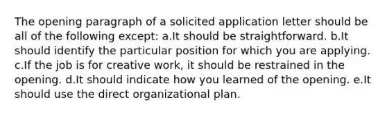 The opening paragraph of a solicited application letter should be all of the following except: a.It should be straightforward. b.It should identify the particular position for which you are applying. c.If the job is for creative work, it should be restrained in the opening. d.It should indicate how you learned of the opening. e.It should use the direct organizational plan.