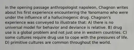 in the opening passage anthropologist napoleon, Chagnon writes about his first experience encountering the Yanomamo who were under the influence of a hallucinogenic drug. Chagnon's experience was conveyed to illustrate that: A) there is no universal model for behavior and deviance is relative. B) drug use is a global problem and not just one in western countries. C) some cultures require drug use to cope with the pressures of life. D) primitive cultures are common throughout the world.