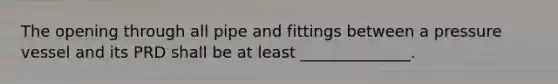 The opening through all pipe and fittings between a pressure vessel and its PRD shall be at least ______________.