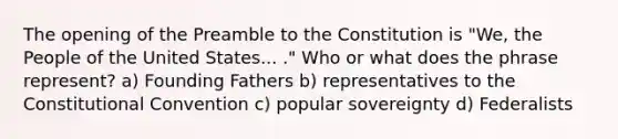 The opening of the Preamble to the Constitution is "We, the People of the United States... ." Who or what does the phrase represent? a) Founding Fathers b) representatives to the Constitutional Convention c) popular sovereignty d) Federalists